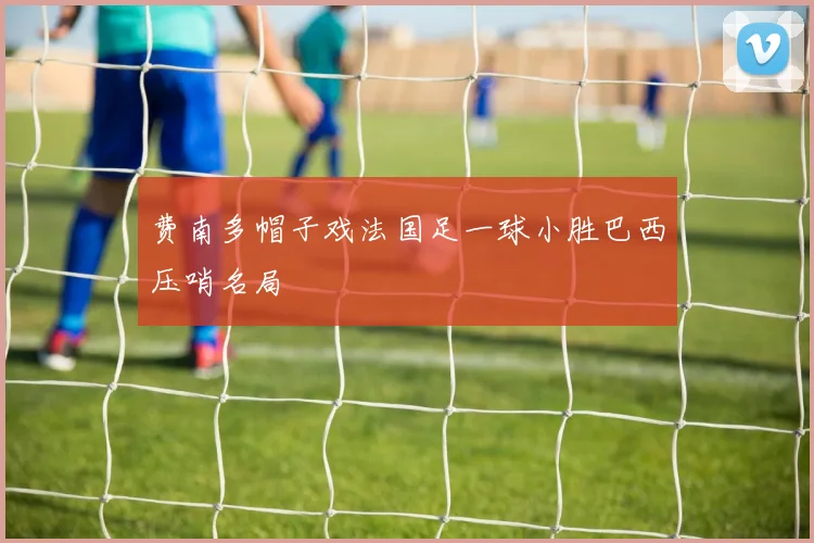 费南多帽子戏法国足一球小胜巴西压哨名局