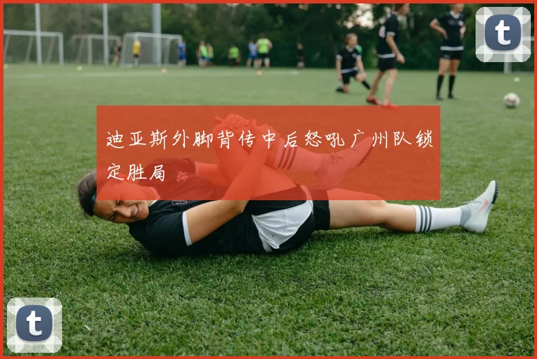 迪亚斯外脚背传中后怒吼广州队锁定胜局