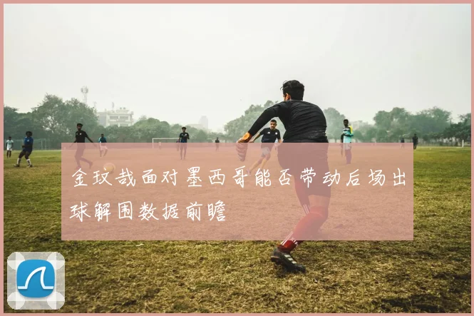 金玟哉面对墨西哥能否带动后场出球解围数据前瞻