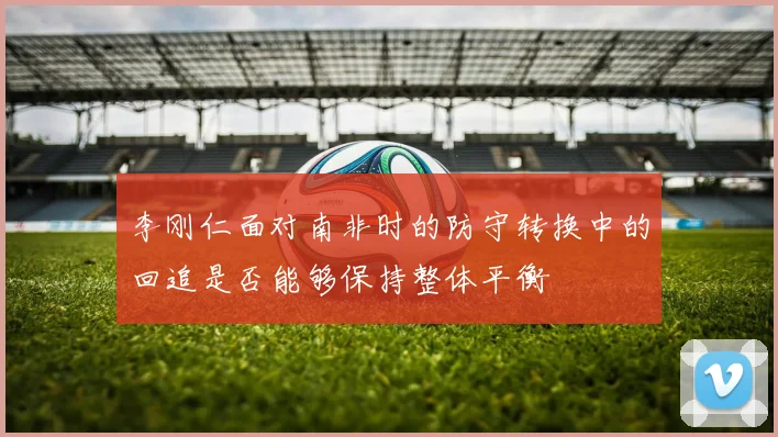 李刚仁面对南非时的防守转换中的回追是否能够保持整体平衡