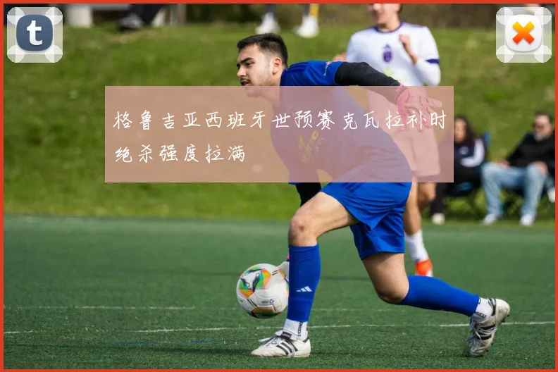 格鲁吉亚西班牙世预赛克瓦拉补时绝杀强度拉满