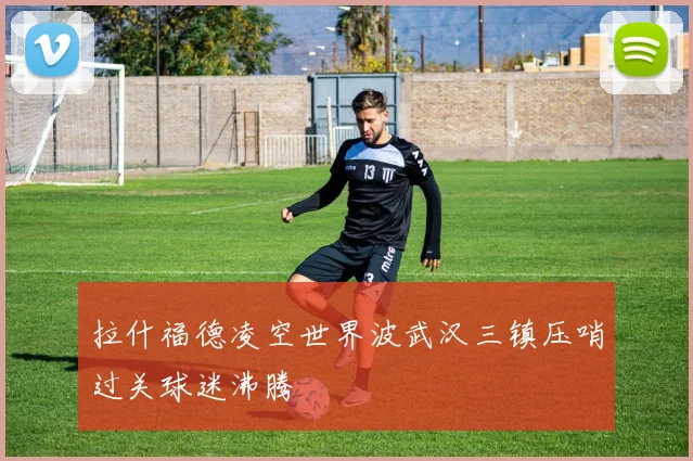 拉什福德凌空世界波武汉三镇压哨过关球迷沸腾
