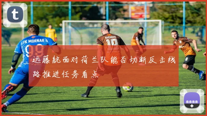远藤航面对荷兰队能否切断反击线路推进任务看点