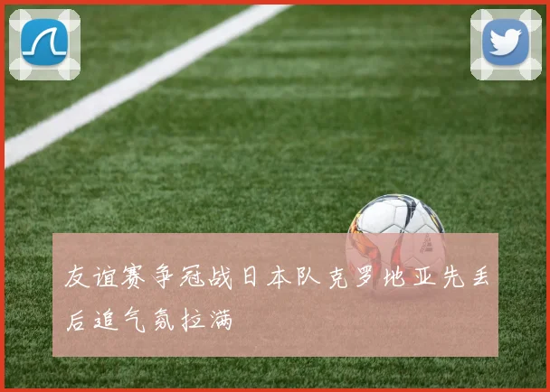 友谊赛争冠战日本队克罗地亚先丢后追气氛拉满