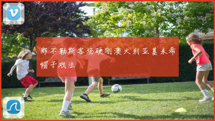 那不勒斯客场硬刚澳大利亚基米希帽子戏法