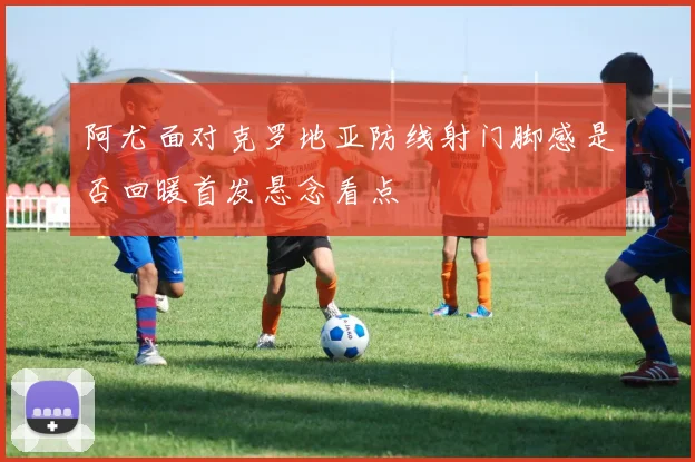 阿尤面对克罗地亚防线射门脚感是否回暖首发悬念看点
