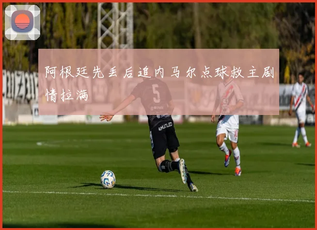 阿根廷先丢后追内马尔点球救主剧情拉满