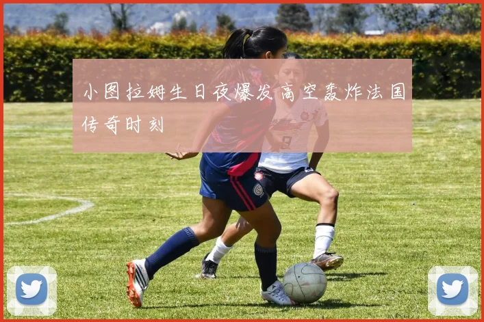 小图拉姆生日夜爆发高空轰炸法国传奇时刻