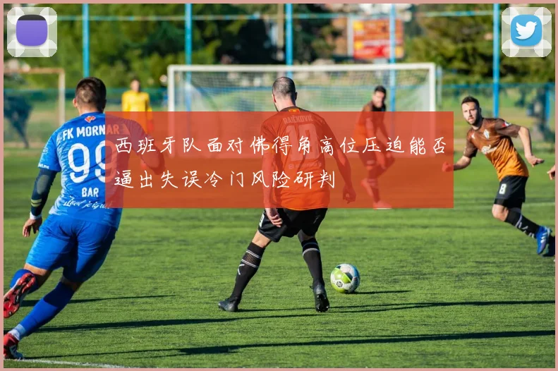 西班牙队面对佛得角高位压迫能否逼出失误冷门风险研判