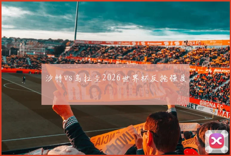 沙特vs乌拉圭2026世界杯反抢强度