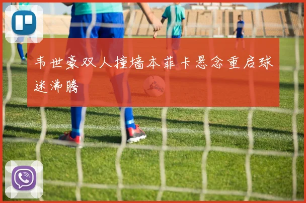 韦世豪双人撞墙本菲卡悬念重启球迷沸腾