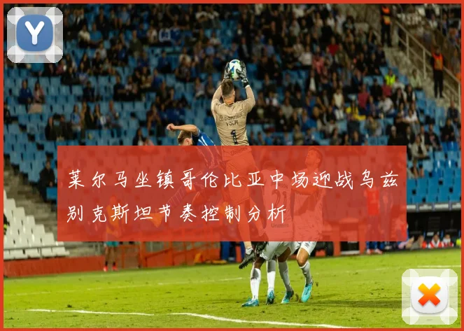 莱尔马坐镇哥伦比亚中场迎战乌兹别克斯坦节奏控制分析