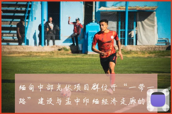 缅甸中部光伏项目群位于“一带一路”建设与孟中印缅经济走廊的关键节点