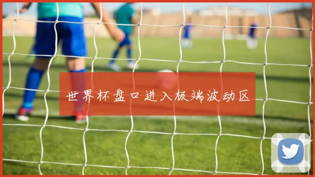 世界杯盘口进入极端波动区