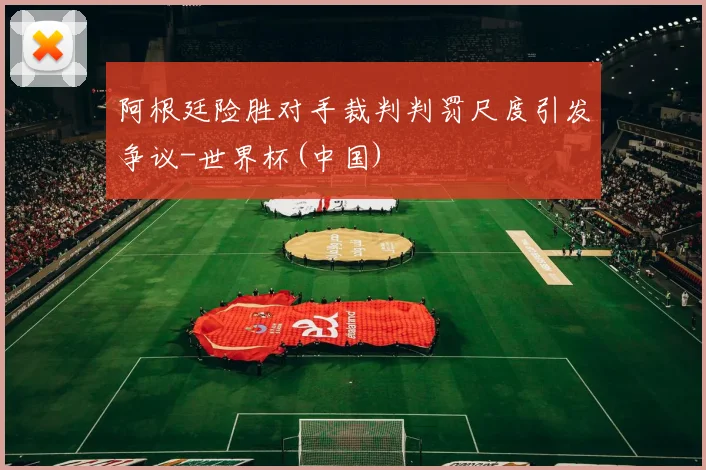 阿根廷险胜对手裁判判罚尺度引发争议-世界杯(中国)