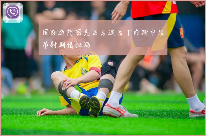 国际迈阿密先丢后追马丁内斯中场吊射剧情拉满
