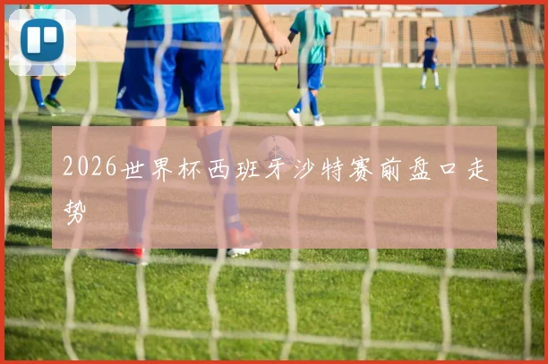 2026世界杯西班牙沙特赛前盘口走势