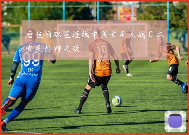 唐佳丽双星连线中国女足大战日本女足封神之夜