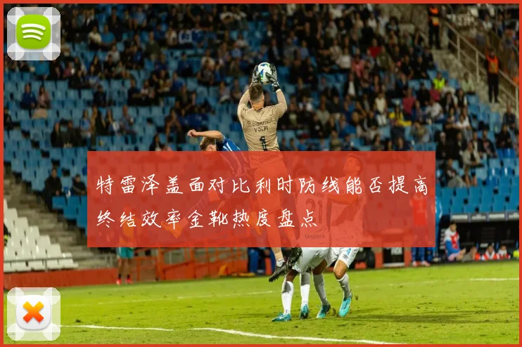 特雷泽盖面对比利时防线能否提高终结效率金靴热度盘点