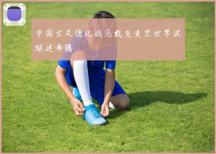 中国女足德比战范戴克凌空世界波球迷沸腾