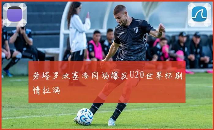 劳塔罗坎塞洛同场爆发U20世界杯剧情拉满