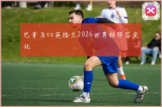 巴拿马vs英格兰2026世界杯阵容变化