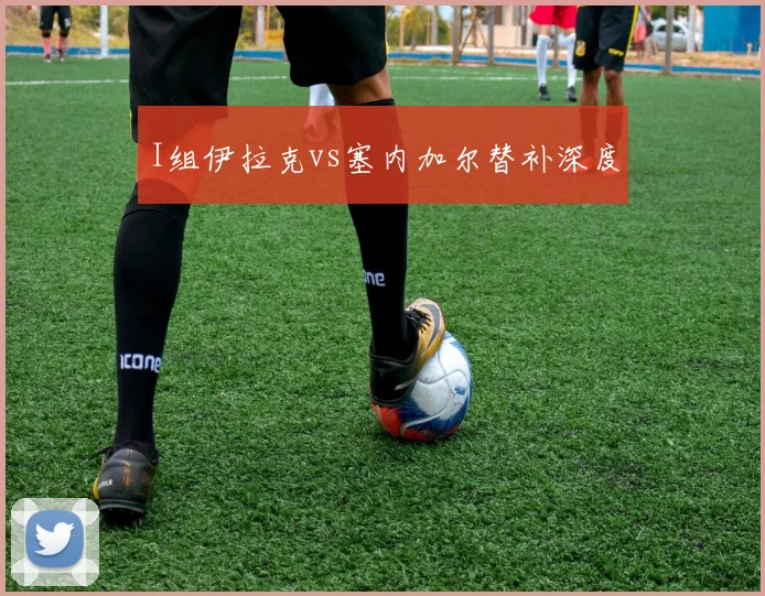 I组伊拉克vs塞内加尔替补深度