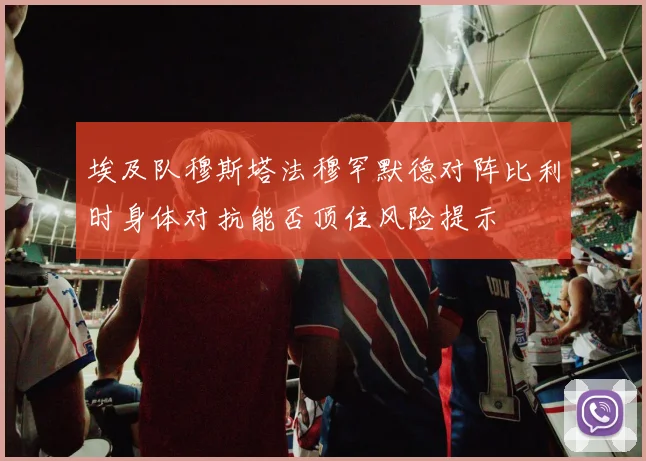 埃及队穆斯塔法穆罕默德对阵比利时身体对抗能否顶住风险提示