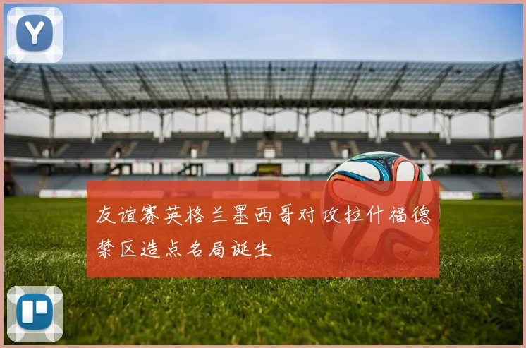友谊赛英格兰墨西哥对攻拉什福德禁区造点名局诞生