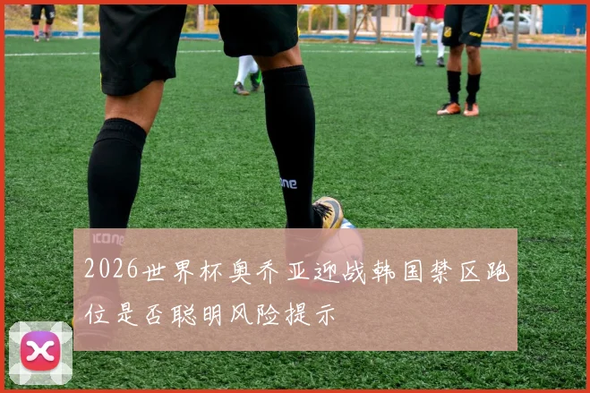 2026世界杯奥乔亚迎战韩国禁区跑位是否聪明风险提示