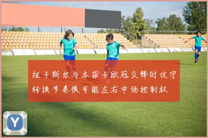 纽卡斯尔与本菲卡欧冠交锋时攻守转换节奏很可能左右中场控制权
