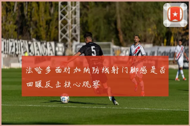 法哈多面对加纳防线射门脚感是否回暖反击核心观察