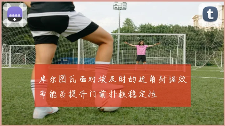 库尔图瓦面对埃及时的近角封堵效率能否提升门前扑救稳定性