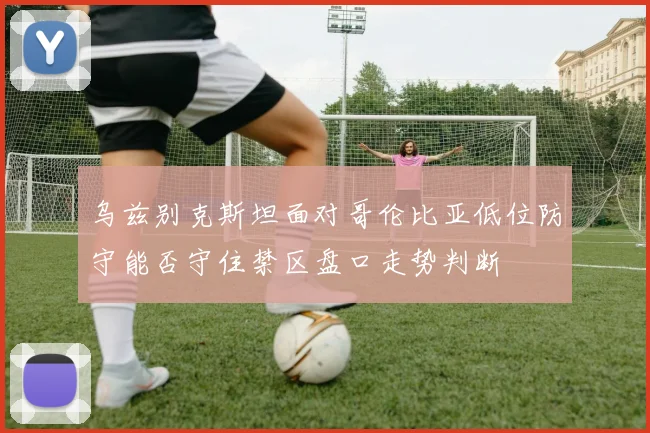 乌兹别克斯坦面对哥伦比亚低位防守能否守住禁区盘口走势判断