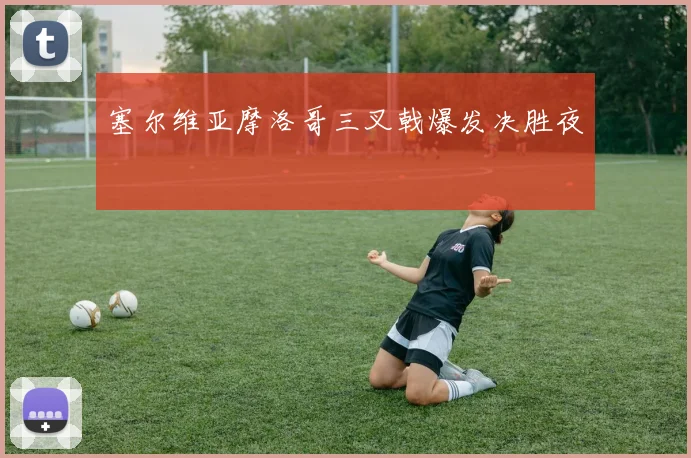 塞尔维亚摩洛哥三叉戟爆发决胜夜