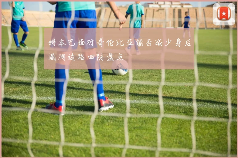 姆本巴面对哥伦比亚能否减少身后漏洞边路回防盘点