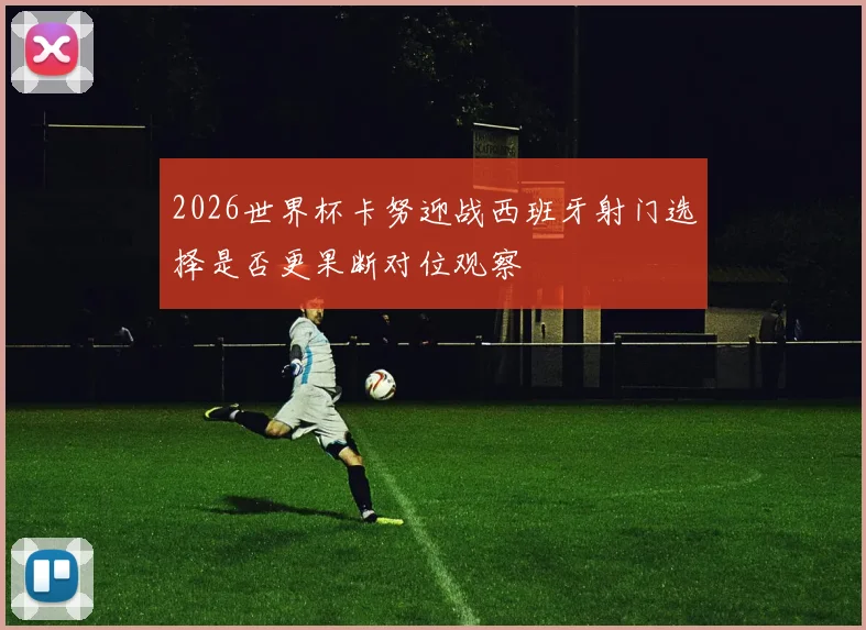 2026世界杯卡努迎战西班牙射门选择是否更果断对位观察