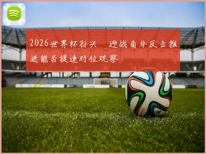 2026世界杯孙兴慜迎战南非反击推进能否提速对位观察