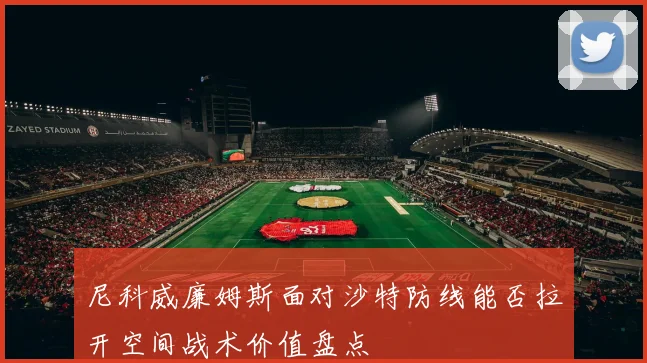 尼科威廉姆斯面对沙特防线能否拉开空间战术价值盘点