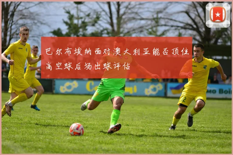 巴尔布埃纳面对澳大利亚能否顶住高空球后场出球评估