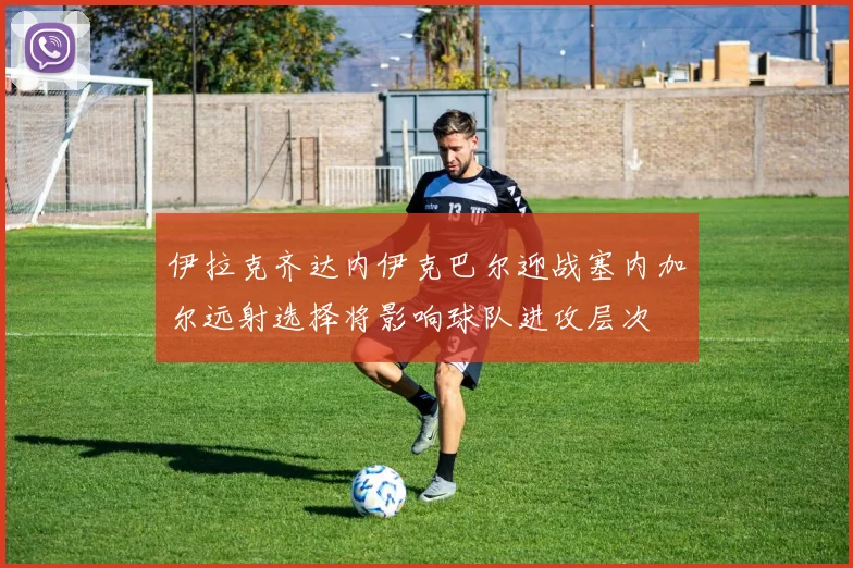 伊拉克齐达内伊克巴尔迎战塞内加尔远射选择将影响球队进攻层次
