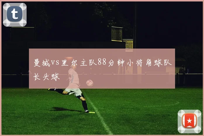 曼城vs里尔主队88分钟小将角球队长头球