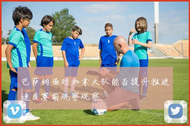 巴萨姆面对加拿大队能否提升推进速度赛前观察观察