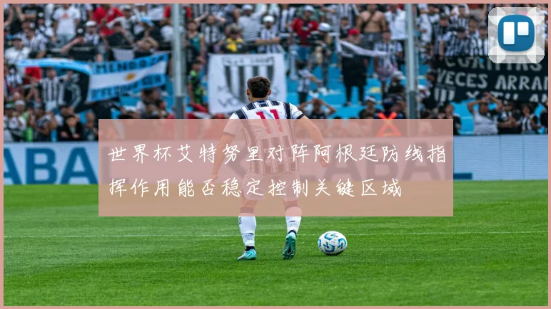 世界杯艾特努里对阵阿根廷防线指挥作用能否稳定控制关键区域