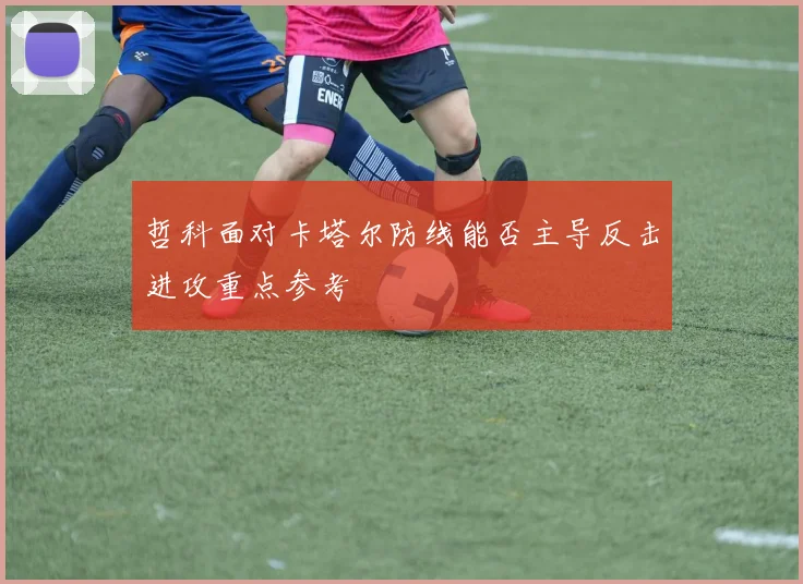哲科面对卡塔尔防线能否主导反击进攻重点参考