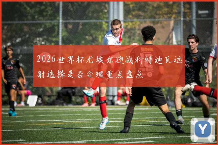 2026世界杯尤埃尔迎战科特迪瓦远射选择是否合理重点盘点