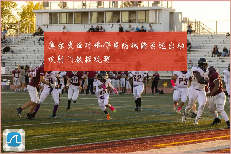 奥尔莫面对佛得角防线能否送出助攻射门数据观察