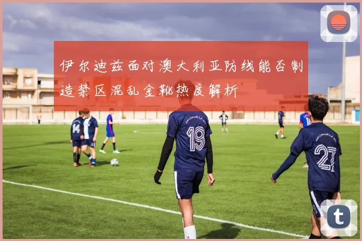 伊尔迪兹面对澳大利亚防线能否制造禁区混乱金靴热度解析