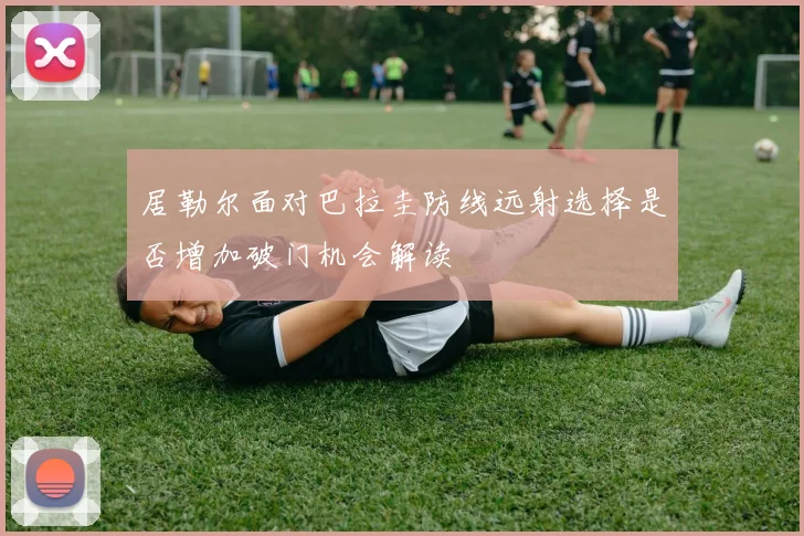 居勒尔面对巴拉圭防线远射选择是否增加破门机会解读