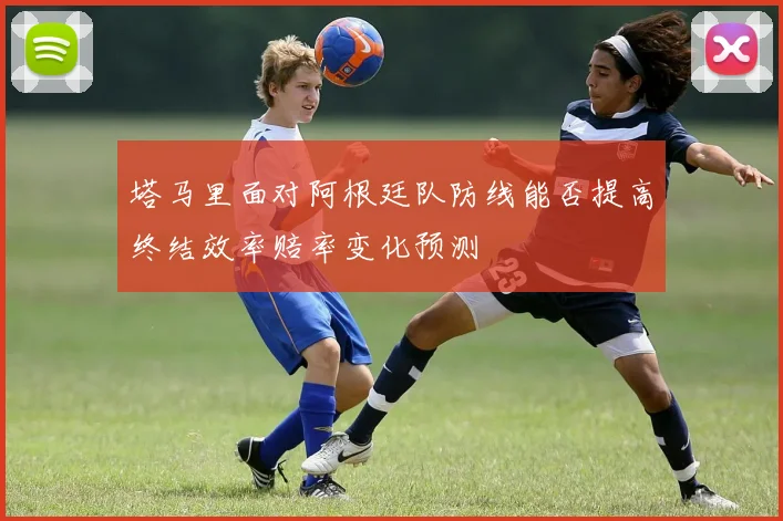 塔马里面对阿根廷队防线能否提高终结效率赔率变化预测